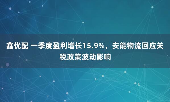 鑫优配 一季度盈利增长15.9%，安能物流回应关税政策波动影响