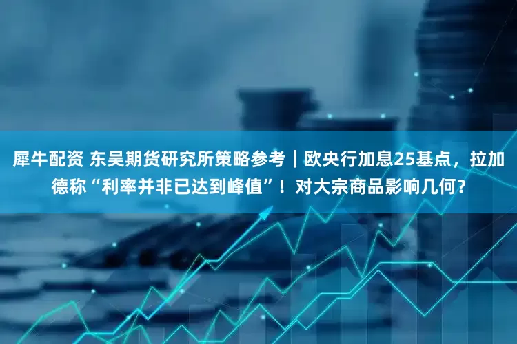 犀牛配资 东吴期货研究所策略参考｜欧央行加息25基点，拉加德称“利率并非已达到峰值”！对大宗商品影响几何？