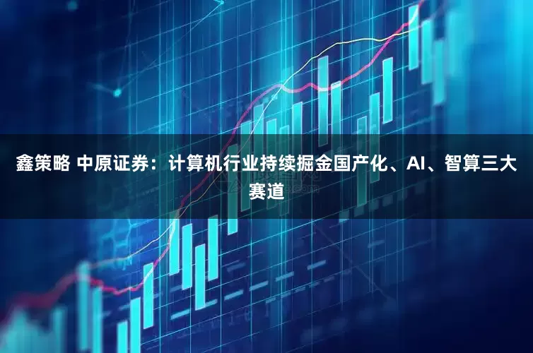 鑫策略 中原证券：计算机行业持续掘金国产化、AI、智算三大赛道