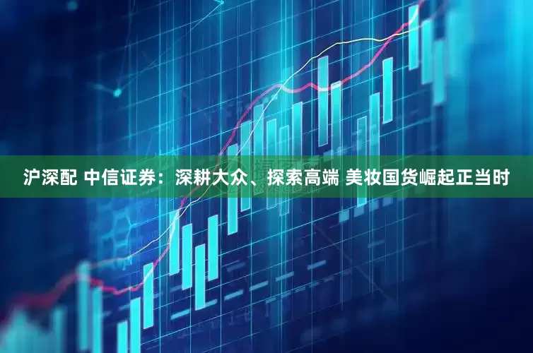 沪深配 中信证券：深耕大众、探索高端 美妆国货崛起正当时