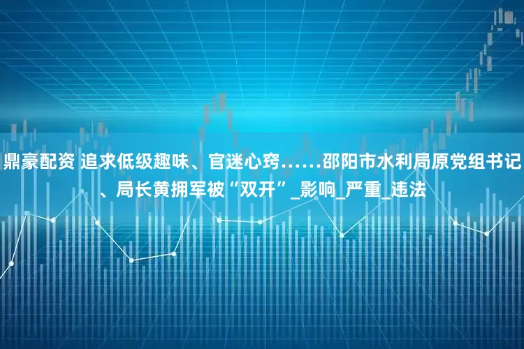 鼎豪配资 追求低级趣味、官迷心窍……邵阳市水利局原党组书记、局长黄拥军被“双开”_影响_严重_违法