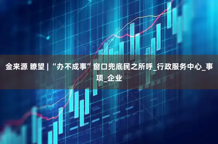金来源 瞭望 | “办不成事”窗口兜底民之所呼_行政服务中心_事项_企业