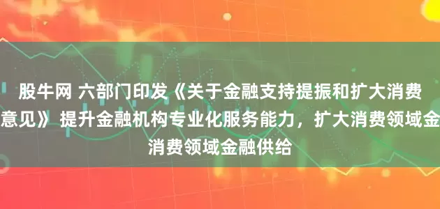 股牛网 六部门印发《关于金融支持提振和扩大消费的指导意见》 提升金融机构专业化服务能力，扩大消费领域金融供给