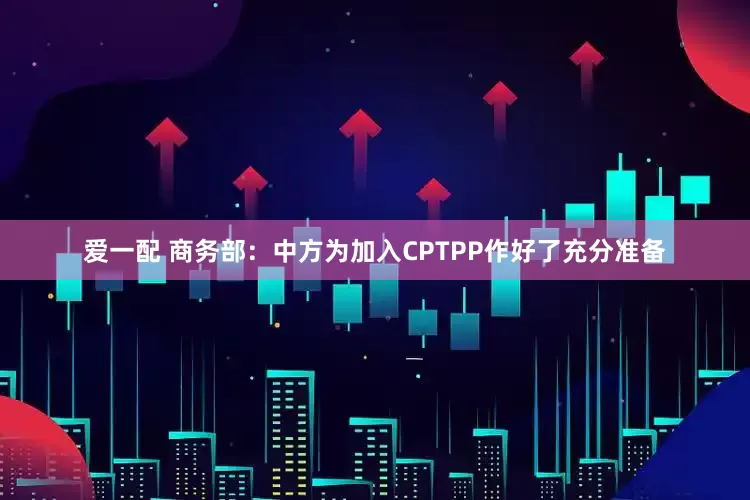 爱一配 商务部：中方为加入CPTPP作好了充分准备