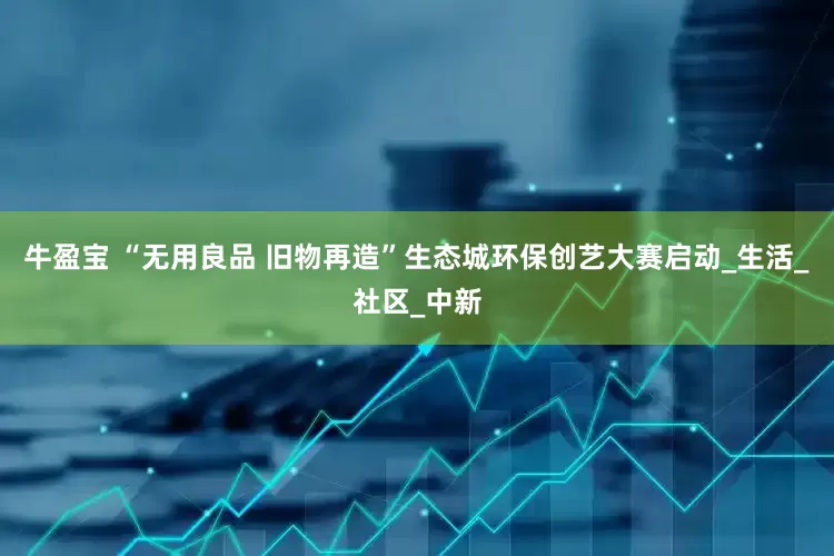 牛盈宝 “无用良品 旧物再造”生态城环保创艺大赛启动_生活_社区_中新