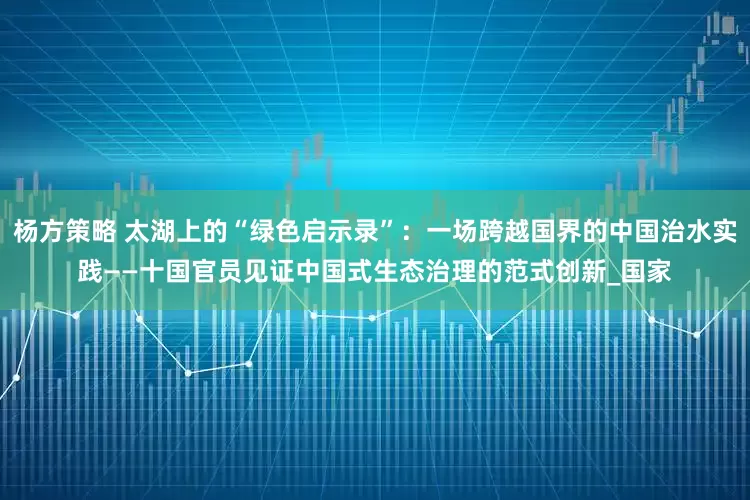 杨方策略 太湖上的“绿色启示录”：一场跨越国界的中国治水实践——十国官员见证中国式生态治理的范式创新_国家