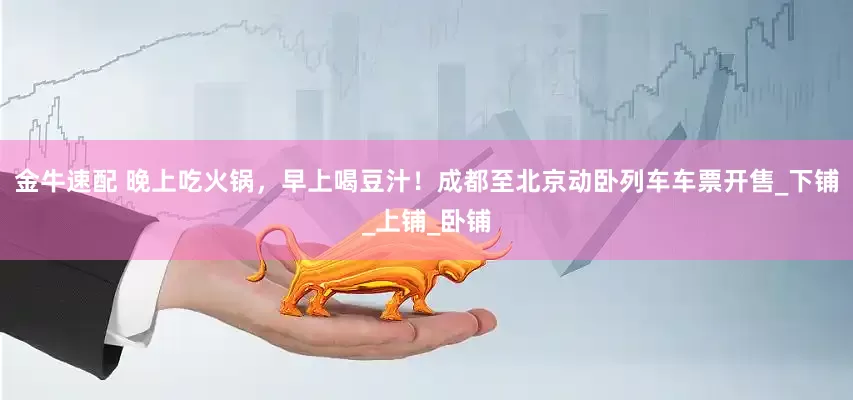 金牛速配 晚上吃火锅，早上喝豆汁！成都至北京动卧列车车票开售_下铺_上铺_卧铺