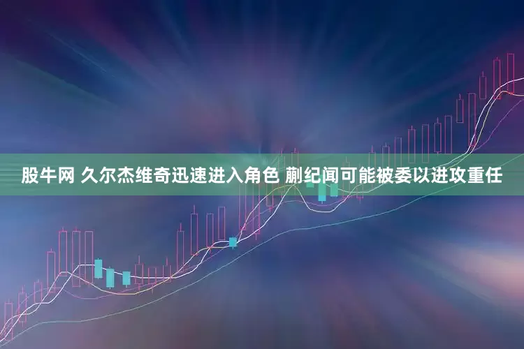 股牛网 久尔杰维奇迅速进入角色 蒯纪闻可能被委以进攻重任