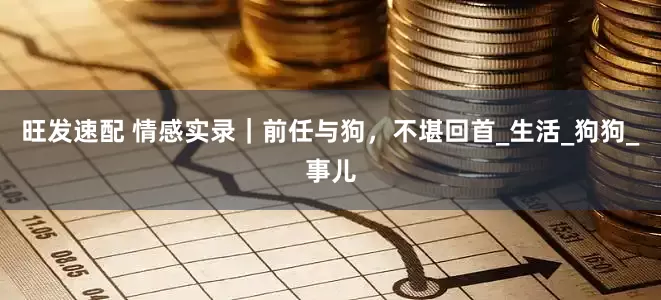 旺发速配 情感实录｜前任与狗，不堪回首_生活_狗狗_事儿