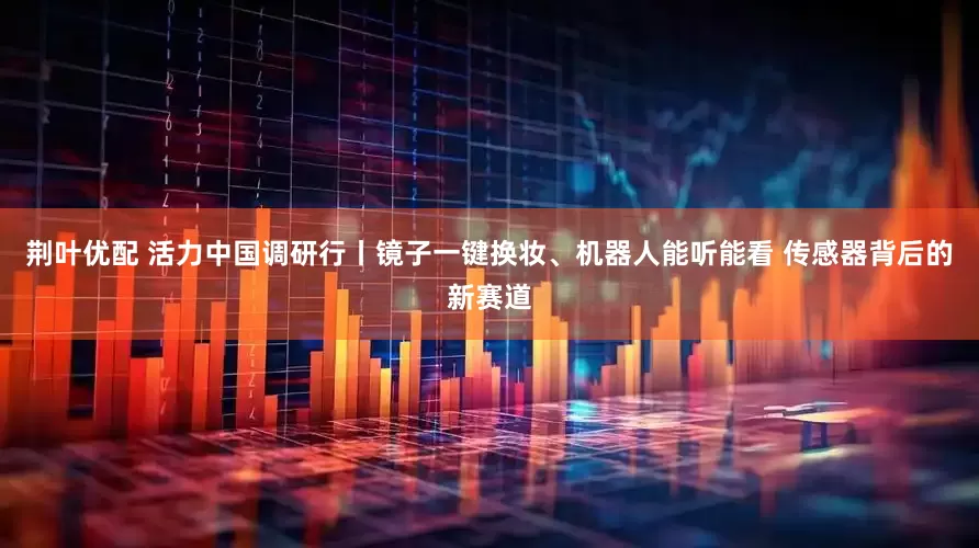荆叶优配 活力中国调研行丨镜子一键换妆、机器人能听能看 传感器背后的新赛道