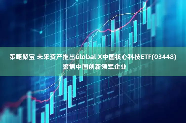 策略聚宝 未来资产推出Global X中国核心科技ETF(03448)  聚焦中国创新领军企业