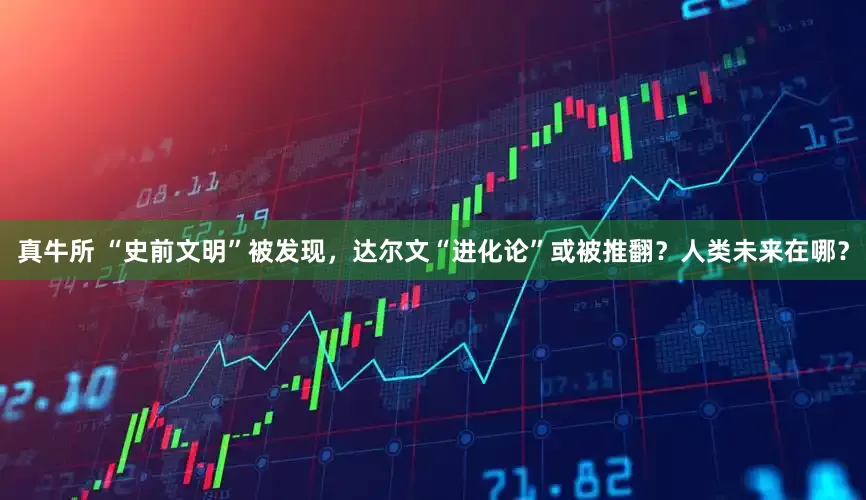 真牛所 “史前文明”被发现，达尔文“进化论”或被推翻？人类未来在哪？
