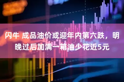 闪牛 成品油价或迎年内第六跌，明晚过后加满一箱油少花近5元