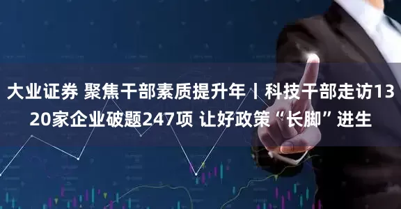 大业证券 聚焦干部素质提升年丨科技干部走访1320家企业破题247项 让好政策“长脚”进生