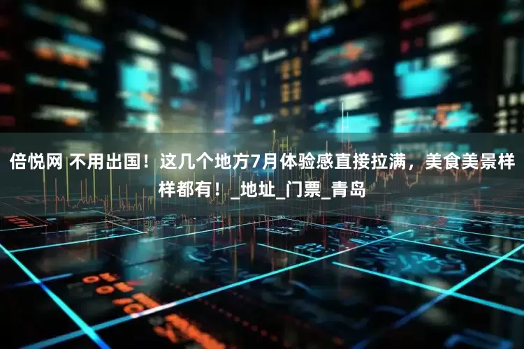 倍悦网 不用出国！这几个地方7月体验感直接拉满，美食美景样样都有！_地址_门票_青岛