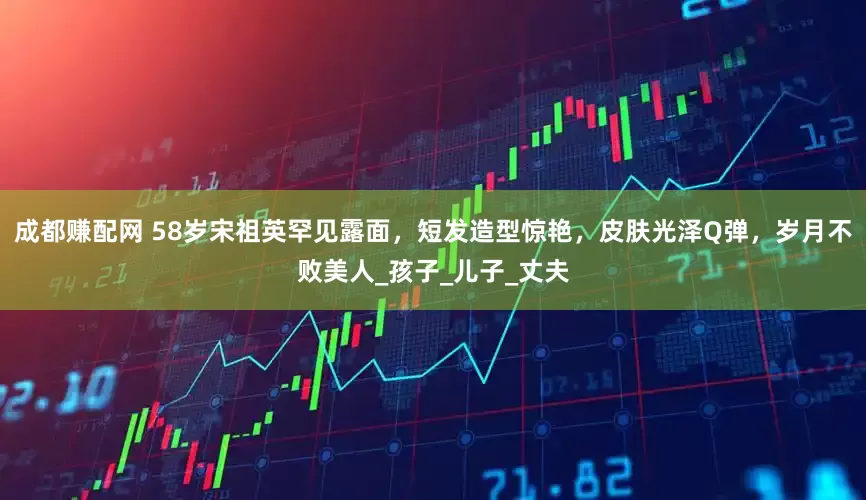 成都赚配网 58岁宋祖英罕见露面，短发造型惊艳，皮肤光泽Q弹，岁月不败美人_孩子_儿子_丈夫