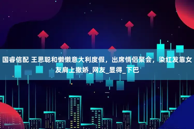国睿信配 王思聪和懒懒意大利度假，出席情侣聚会，染红发靠女友肩上撒娇_网友_显得_下巴