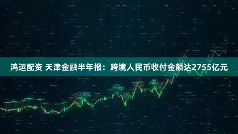 鸿运配资 天津金融半年报：跨境人民币收付金额达2755亿元