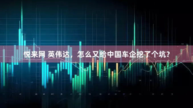 悦来网 英伟达，怎么又给中国车企挖了个坑？