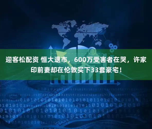 迎客松配资 恒大退市，600万受害者在哭，许家印前妻却在伦敦买下33套豪宅！