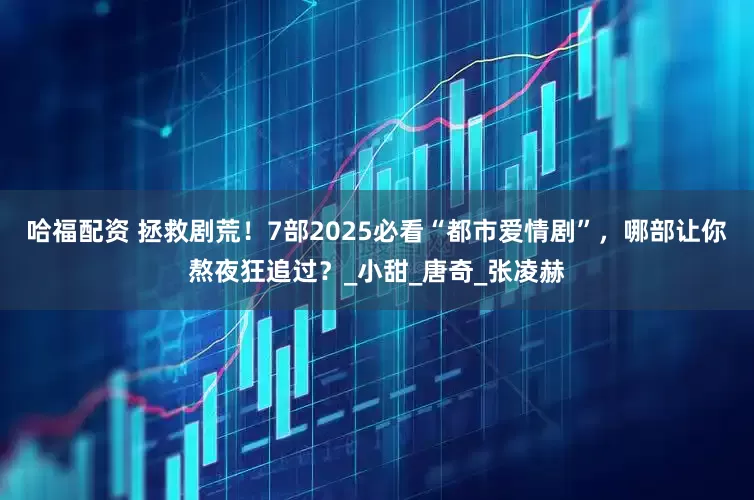 哈福配资 拯救剧荒！7部2025必看“都市爱情剧”，哪部让你熬夜狂追过？_小甜_唐奇_张凌赫