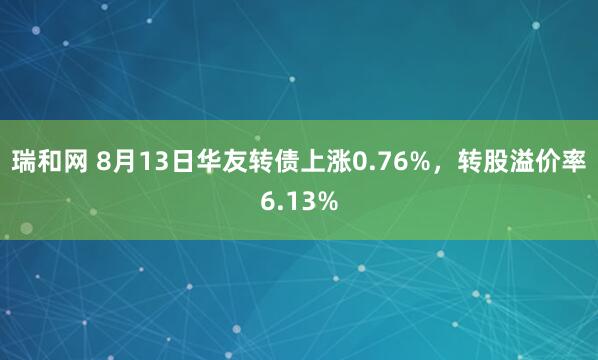 瑞和网 8月13日华友转债上涨0.76%，转股溢价率6.13%