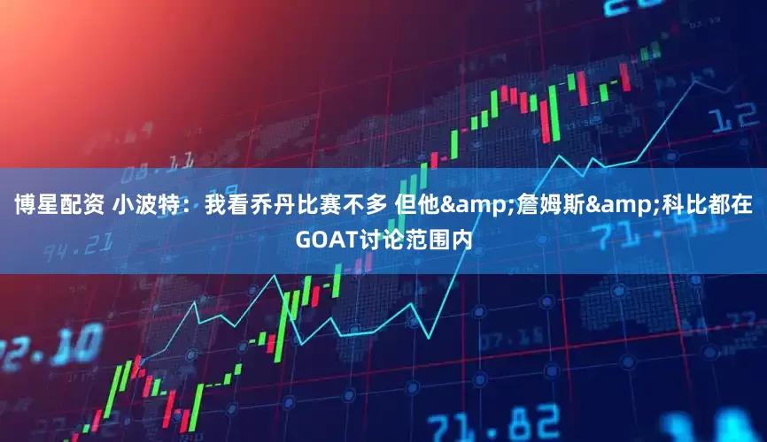 博星配资 小波特：我看乔丹比赛不多 但他&詹姆斯&科比都在GOAT讨论范围内