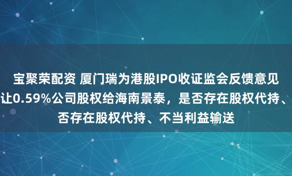 宝聚荣配资 厦门瑞为港股IPO收证监会反馈意见：创熠南方转让0.59%公司股权给海南景泰，是否存在股权代持、不当利益输送