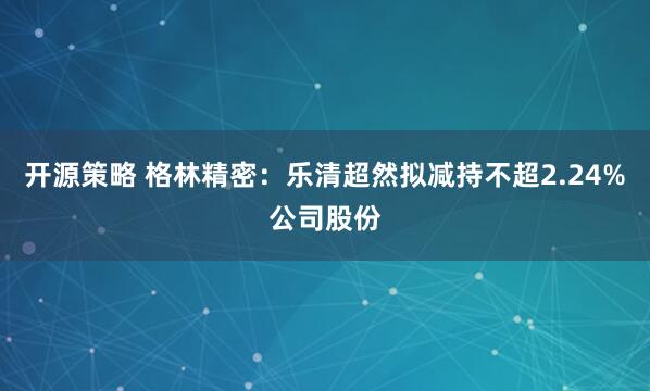 开源策略 格林精密：乐清超然拟减持不超2.24%公司股份