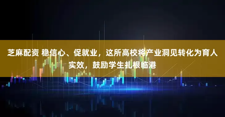 芝麻配资 稳信心、促就业，这所高校将产业洞见转化为育人实效，鼓励学生扎根临港