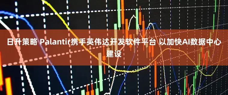 日升策略 Palantir携手英伟达开发软件平台 以加快AI数据中心建设