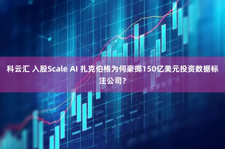 科云汇 入股Scale AI 扎克伯格为何豪掷150亿美元投资数据标注公司？