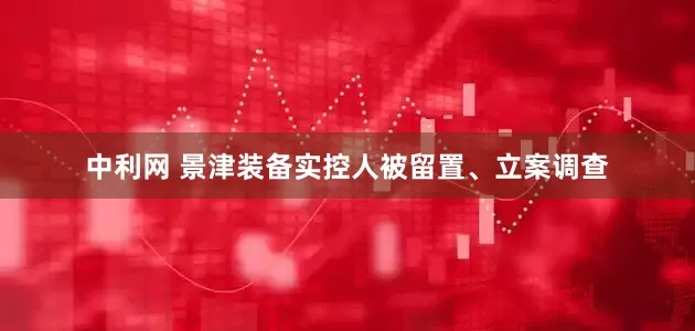 中利网 景津装备实控人被留置、立案调查