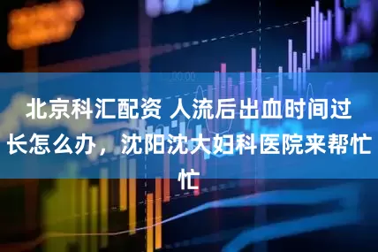 北京科汇配资 人流后出血时间过长怎么办，沈阳沈大妇科医院来帮忙
