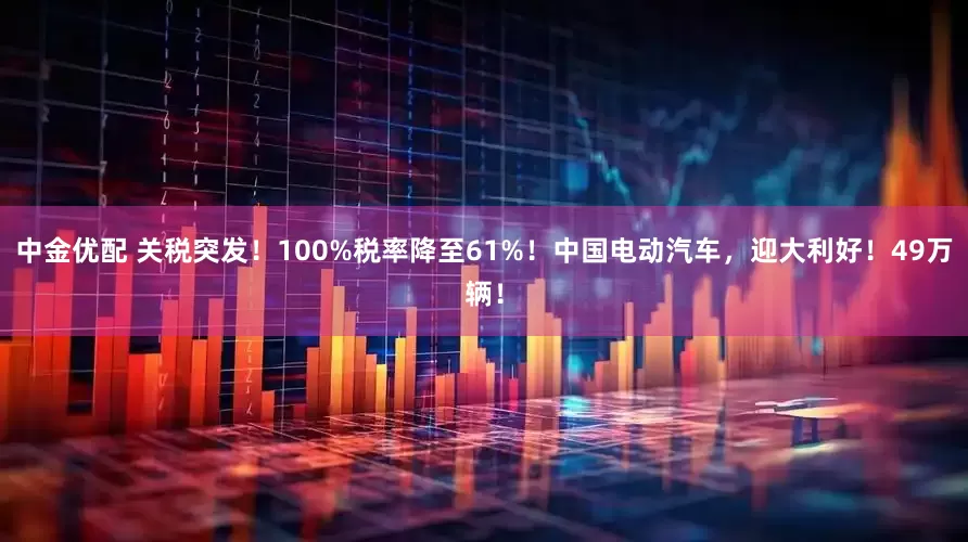 中金优配 关税突发！100%税率降至61%！中国电动汽车，迎大利好！49万辆！