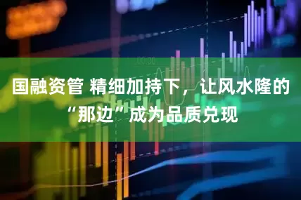 国融资管 精细加持下，让风水隆的“那边”成为品质兑现