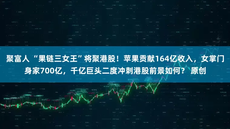 聚富人 “果链三女王”将聚港股！苹果贡献164亿收入，女掌门身家700亿，千亿巨头二度冲刺港股前景如何？ 原创