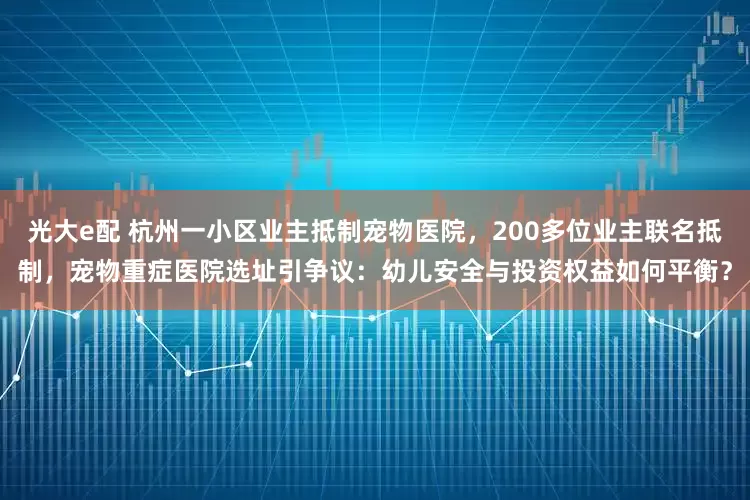 光大e配 杭州一小区业主抵制宠物医院，200多位业主联名抵制，宠物重症医院选址引争议：幼儿安全与投资权益如何平衡？