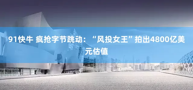 91快牛 疯抢字节跳动：“风投女王”拍出4800亿美元估值