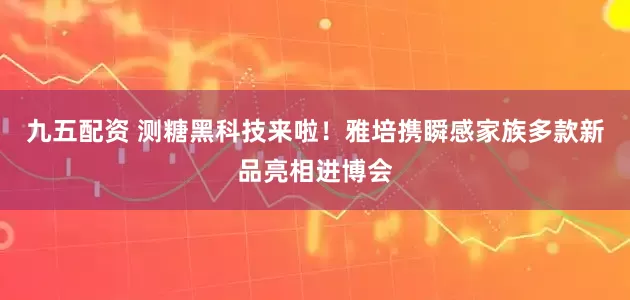 九五配资 测糖黑科技来啦！雅培携瞬感家族多款新品亮相进博会