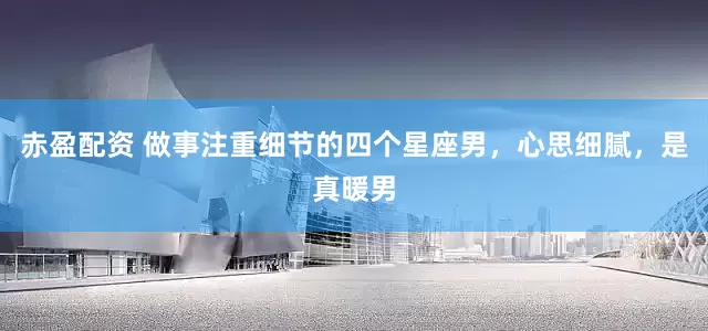 赤盈配资 做事注重细节的四个星座男，心思细腻，是真暖男