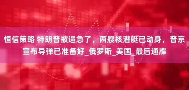 恒信策略 特朗普被逼急了，两艘核潜艇已动身，普京宣布导弹已准备好_俄罗斯_美国_最后通牒
