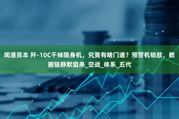 闻道资本 歼-10C干掉隐身机，究竟有啥门道？预警机锁敌，数据链静默狙杀_空战_体系_五代